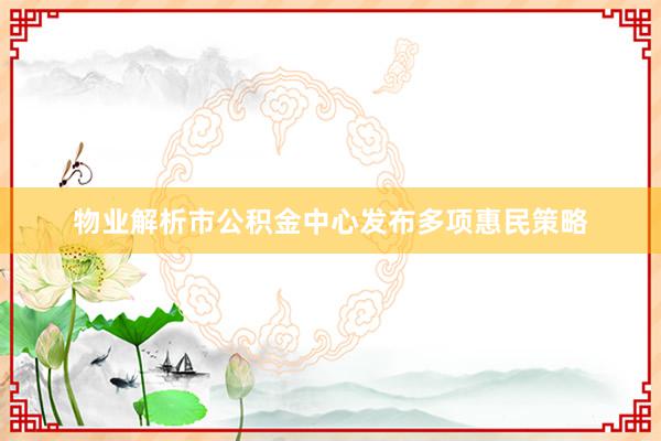 物业解析市公积金中心发布多项惠民策略