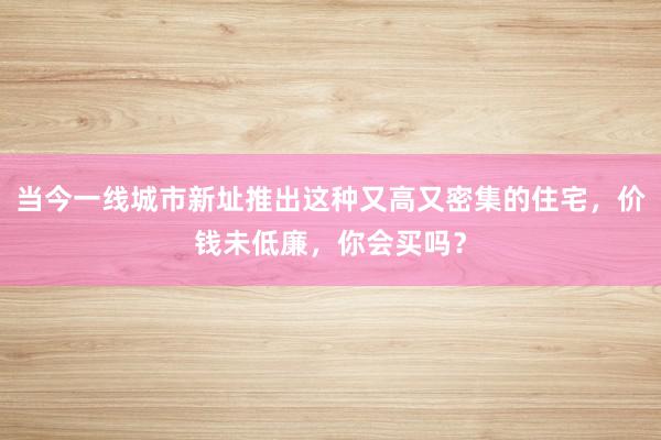 当今一线城市新址推出这种又高又密集的住宅，价钱未低廉，你会买吗？