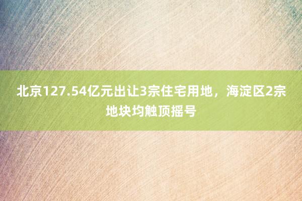 北京127.54亿元出让3宗住宅用地，海淀区2宗地块均触顶摇号