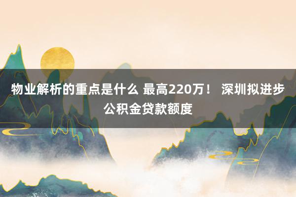 物业解析的重点是什么 最高220万！ 深圳拟进步公积金贷款额度