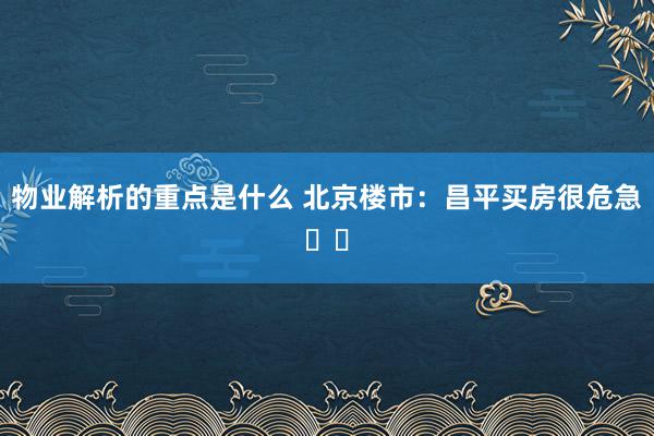 物业解析的重点是什么 北京楼市：昌平买房很危急⚠️