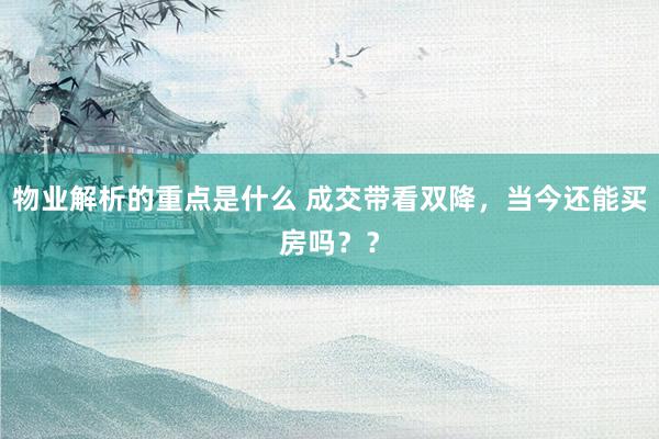 物业解析的重点是什么 成交带看双降，当今还能买房吗？？