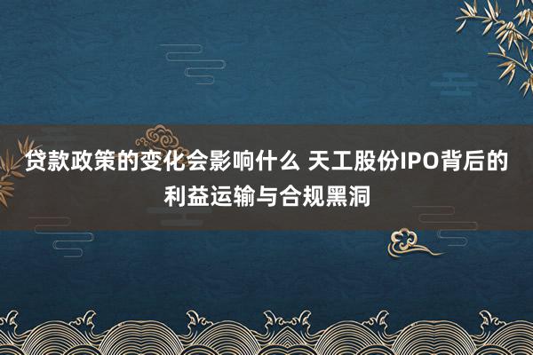 贷款政策的变化会影响什么 天工股份IPO背后的利益运输与合规黑洞