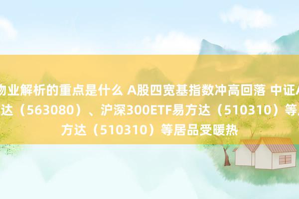 物业解析的重点是什么 A股四宽基指数冲高回落 中证A50ETF易方达（563080）、沪深300ETF易方达（510310）等居品受暖热