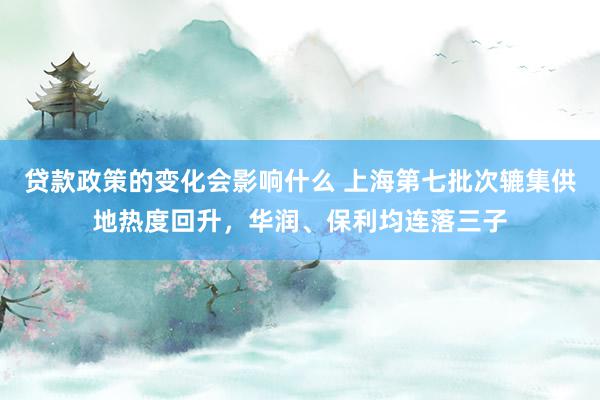 贷款政策的变化会影响什么 上海第七批次辘集供地热度回升，华润、保利均连落三子