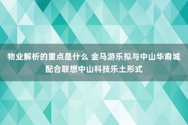 物业解析的重点是什么 金马游乐拟与中山华裔城配合联想中山科技乐土形式