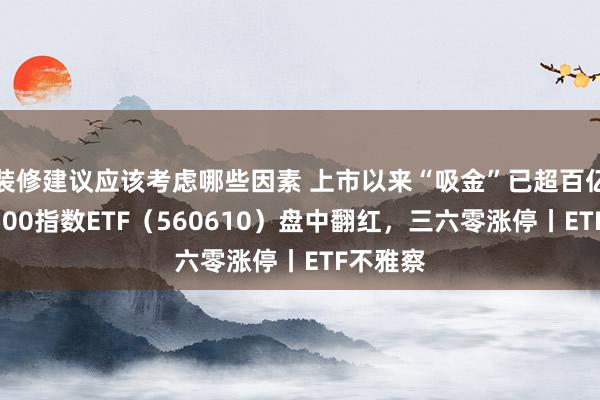 装修建议应该考虑哪些因素 上市以来“吸金”已超百亿元，A500指数ETF（560610）盘中翻红，三六零涨停丨ETF不雅察