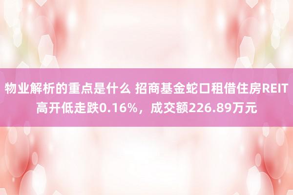 物业解析的重点是什么 招商基金蛇口租借住房REIT高开低走跌0.16%，成交额226.89万元