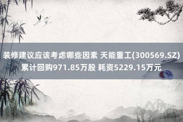 装修建议应该考虑哪些因素 天能重工(300569.SZ)累计回购971.85万股 耗资5229.15万元