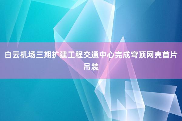 白云机场三期扩建工程交通中心完成穹顶网壳首片吊装