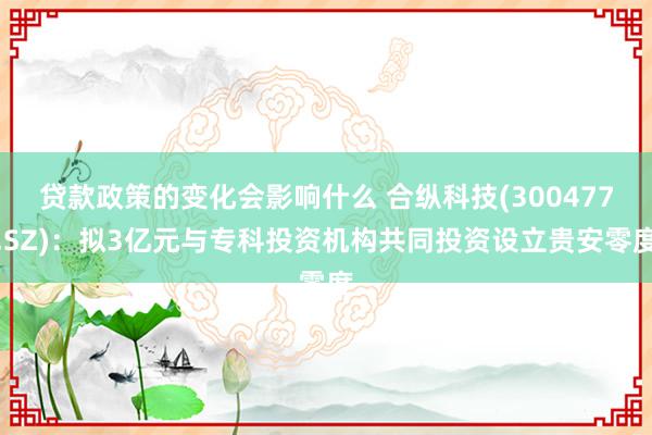 贷款政策的变化会影响什么 合纵科技(300477.SZ)：拟3亿元与专科投资机构共同投资设立贵安零度