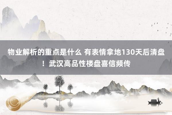 物业解析的重点是什么 有表情拿地130天后清盘！武汉高品性楼盘喜信频传