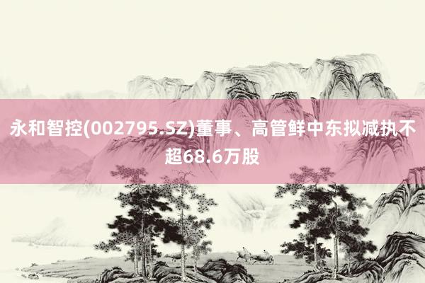 永和智控(002795.SZ)董事、高管鲜中东拟减执不超68.6万股