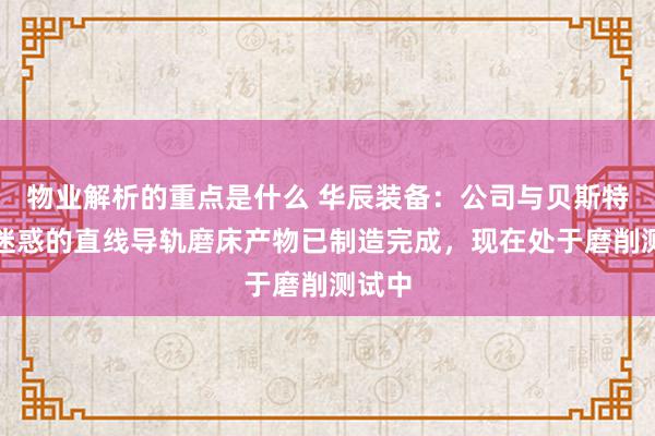 物业解析的重点是什么 华辰装备：公司与贝斯特互助迷惑的直线导轨磨床产物已制造完成，现在处于磨削测试中