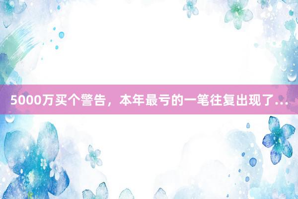 5000万买个警告，本年最亏的一笔往复出现了…