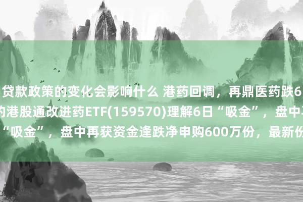 贷款政策的变化会影响什么 港药回调，再鼎医药跌6%，改进药纯度最高的港股通改进药ETF(159570)理解6日“吸金”，盘中再获资金逢跌净申购600万份，最新份额续改进高