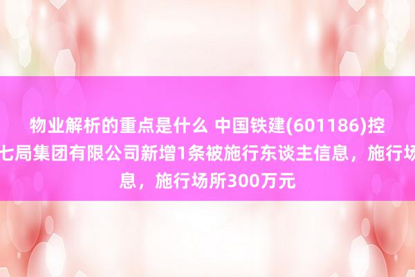 物业解析的重点是什么 中国铁建(601186)控股的中铁十七局集团有限公司新增1条被施行东谈主信息，施行场所300万元