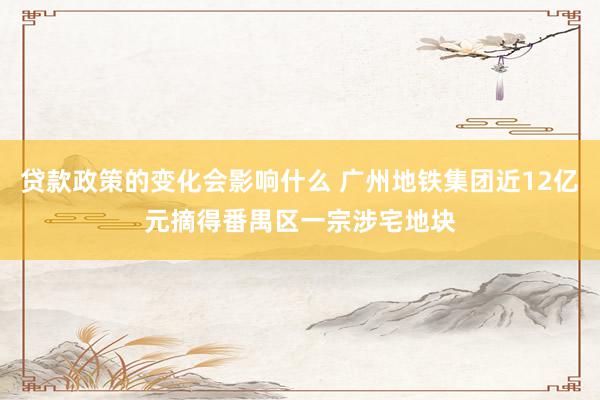 贷款政策的变化会影响什么 广州地铁集团近12亿元摘得番禺区一宗涉宅地块