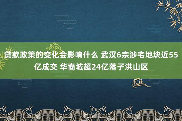 贷款政策的变化会影响什么 武汉6宗涉宅地块近55亿成交 华裔城超24亿落子洪山区