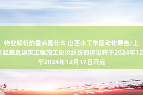 物业解析的重点是什么 山西水工集团动作原告/上诉东谈主的1起触及建筑工程施工协议纠纷的诉讼将于2024年12月17日开庭