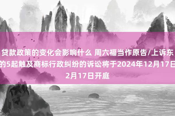 贷款政策的变化会影响什么 周六福当作原告/上诉东谈主的5起触及商标行政纠纷的诉讼将于2024年12月17日开庭