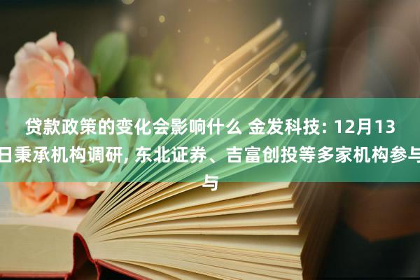 贷款政策的变化会影响什么 金发科技: 12月13日秉承机构调研, 东北证券、吉富创投等多家机构参与