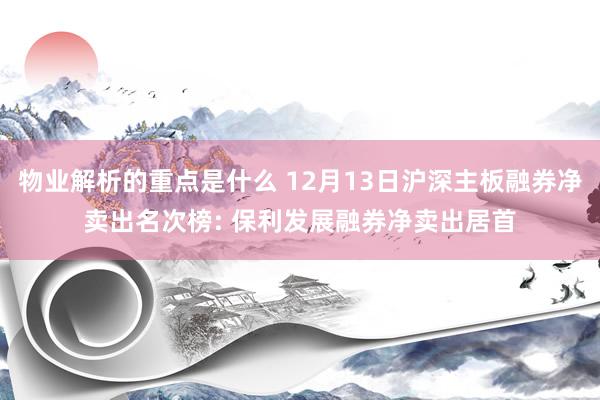 物业解析的重点是什么 12月13日沪深主板融券净卖出名次榜: 保利发展融券净卖出居首