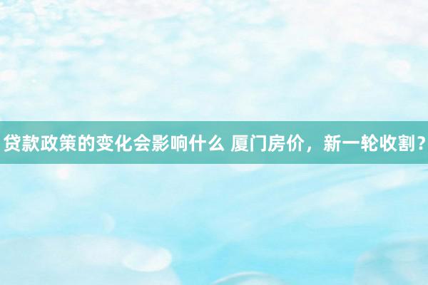 贷款政策的变化会影响什么 厦门房价，新一轮收割？