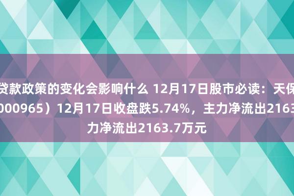 贷款政策的变化会影响什么 12月17日股市必读：天保基建（000965）12月17日收盘跌5.74%，主力净流出2163.7万元