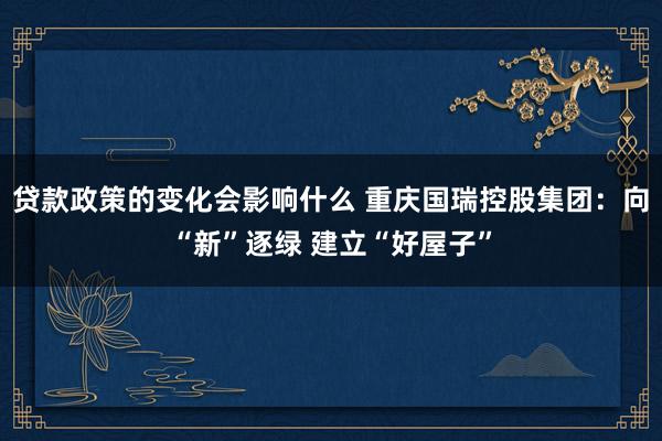 贷款政策的变化会影响什么 重庆国瑞控股集团：向“新”逐绿 建立“好屋子”