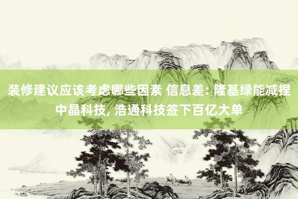 装修建议应该考虑哪些因素 信息差: 隆基绿能减捏中晶科技, 浩通科技签下百亿大单