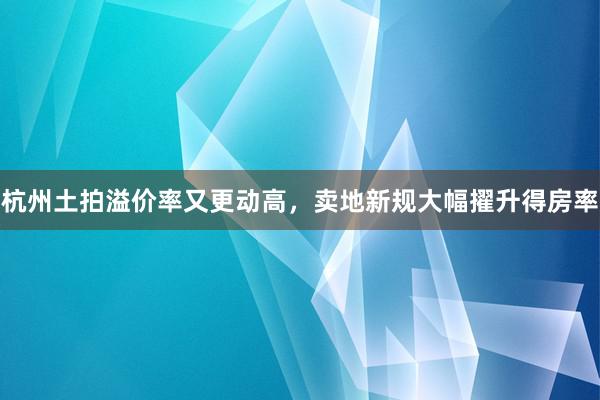 杭州土拍溢价率又更动高，卖地新规大幅擢升得房率