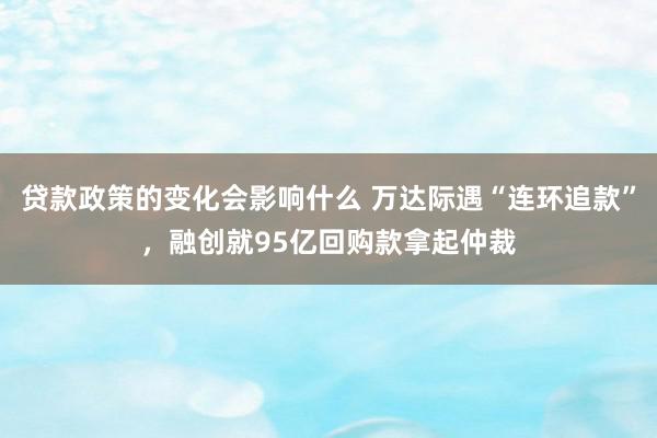 贷款政策的变化会影响什么 万达际遇“连环追款”，融创就95亿回购款拿起仲裁