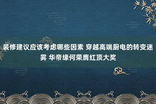 装修建议应该考虑哪些因素 穿越高端厨电的转变迷雾 华帝缘何荣膺红顶大奖