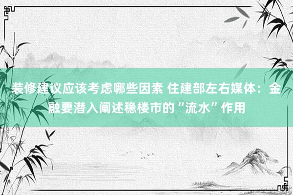 装修建议应该考虑哪些因素 住建部左右媒体：金融要潜入阐述稳楼市的“流水”作用