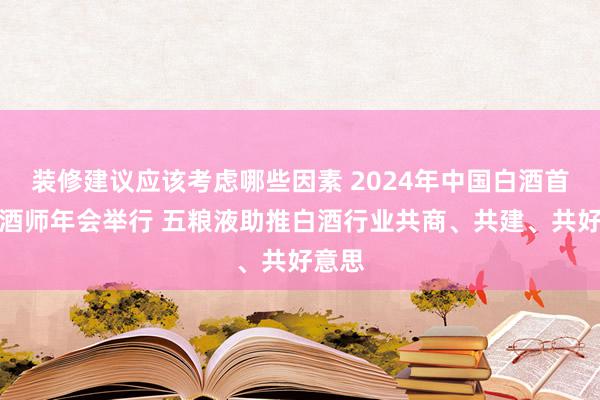 装修建议应该考虑哪些因素 2024年中国白酒首席品酒师年会举行 五粮液助推白酒行业共商、共建、共好意思