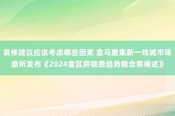 装修建议应该考虑哪些因素 盒马麇集新一线城市琢磨所发布《2024盒区房破费趋势瞻念察阐述》