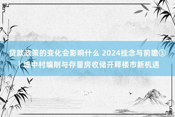 贷款政策的变化会影响什么 2024挂念与前瞻③｜城中村编削与存量房收储开释楼市新机遇