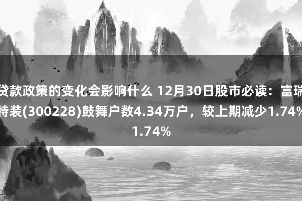 贷款政策的变化会影响什么 12月30日股市必读：富瑞特装(300228)鼓舞户数4.34万户，较上期减少1.74%