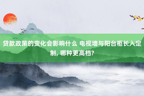 贷款政策的变化会影响什么 电视墙与阳台柜长入定制, 哪种更高档?