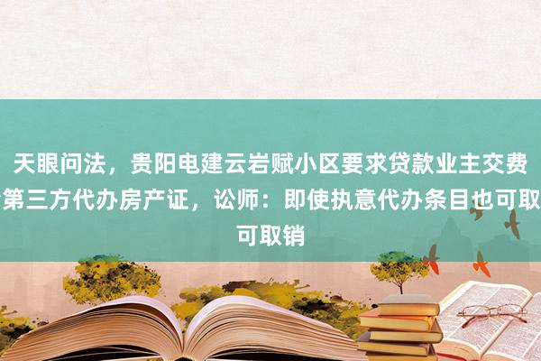 天眼问法，贵阳电建云岩赋小区要求贷款业主交费给第三方代办房产证，讼师：即使执意代办条目也可取销