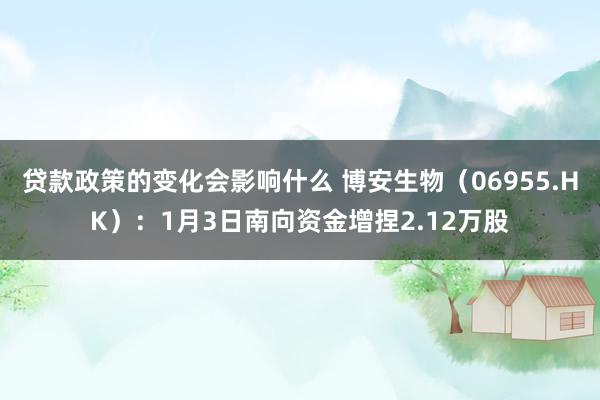 贷款政策的变化会影响什么 博安生物（06955.HK）：1月3日南向资金增捏2.12万股