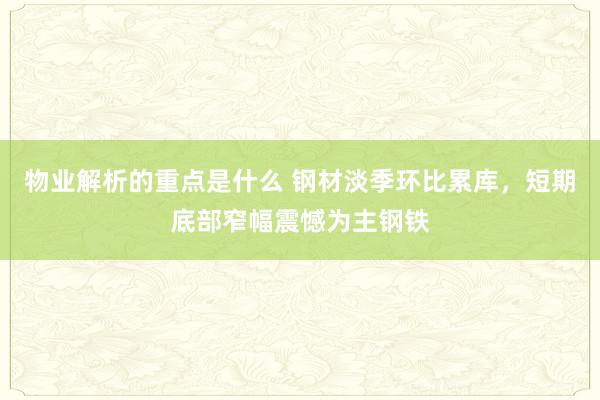 物业解析的重点是什么 钢材淡季环比累库，短期底部窄幅震憾为主钢铁