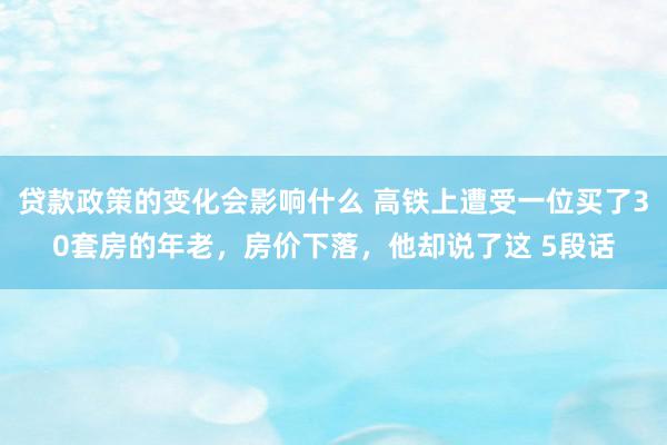 贷款政策的变化会影响什么 高铁上遭受一位买了30套房的年老，房价下落，他却说了这 5段话