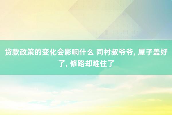 贷款政策的变化会影响什么 同村叔爷爷, 屋子盖好了, 修路却难住了