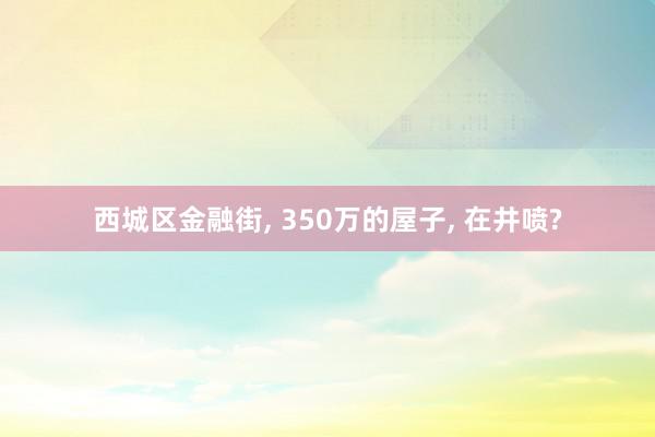 西城区金融街, 350万的屋子, 在井喷?