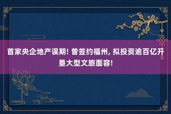 首家央企地产误期! 曾签约福州, 拟投资逾百亿开垦大型文旅面容!