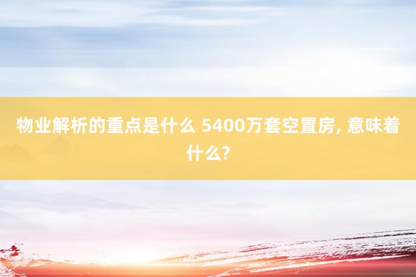 物业解析的重点是什么 5400万套空置房, 意味着什么?