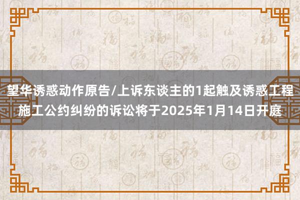 望华诱惑动作原告/上诉东谈主的1起触及诱惑工程施工公约纠纷的诉讼将于2025年1月14日开庭