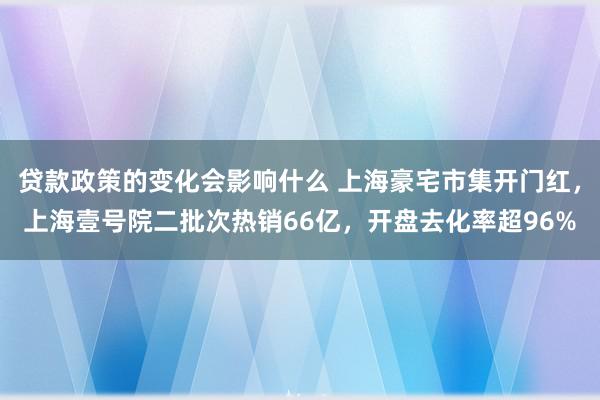 贷款政策的变化会影响什么 上海豪宅市集开门红，上海壹号院二批次热销66亿，开盘去化率超96%